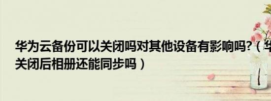 华为云备份可以关闭吗对其他设备有影响吗?（华为云备份关闭后相册还能同步吗）