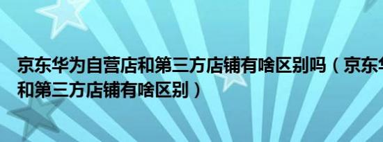 京东华为自营店和第三方店铺有啥区别吗（京东华为自营店和第三方店铺有啥区别）