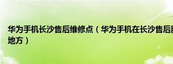 华为手机长沙售后维修点（华为手机在长沙售后服务在什么地方）