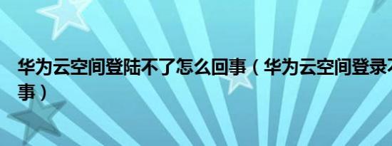 华为云空间登陆不了怎么回事（华为云空间登录不了怎么回事）