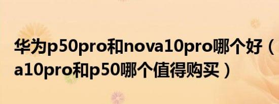 华为p50pro和nova10pro哪个好（华为nova10pro和p50哪个值得购买）