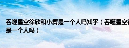 吞噬星空徐欣和小舞是一个人吗知乎（吞噬星空徐欣和小舞是一个人吗）