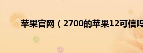 苹果官网（2700的苹果12可信吗）