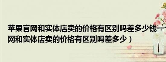 苹果官网和实体店卖的价格有区别吗差多少钱一个（苹果官网和实体店卖的价格有区别吗差多少）