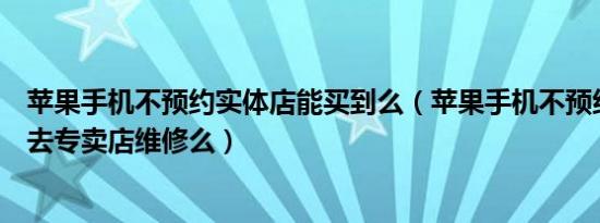 苹果手机不预约实体店能买到么（苹果手机不预约可以直接去专卖店维修么）