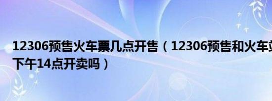 12306预售火车票几点开售（12306预售和火车站售票都是下午14点开卖吗）