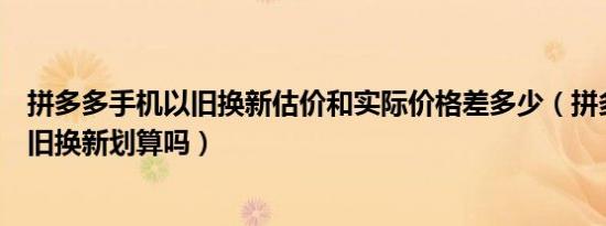 拼多多手机以旧换新估价和实际价格差多少（拼多多手机以旧换新划算吗）