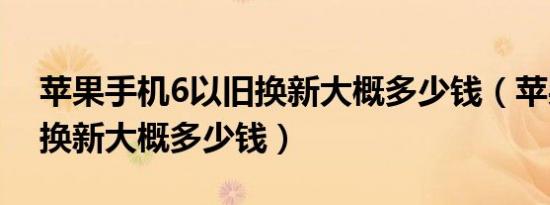 苹果手机6以旧换新大概多少钱（苹果6以旧换新大概多少钱）