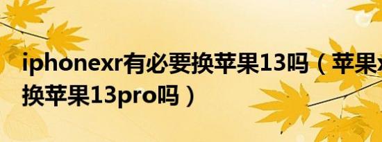 iphonexr有必要换苹果13吗（苹果xr有必要换苹果13pro吗）