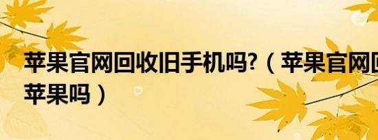 苹果官网回收旧手机吗?（苹果官网回收旧的苹果吗）