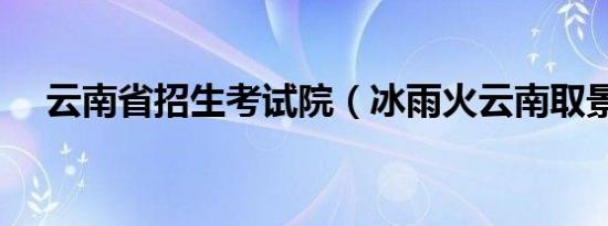 云南省招生考试院（冰雨火云南取景地）