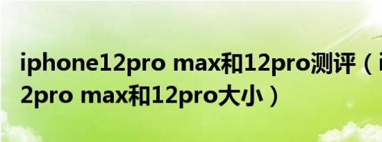 iphone12pro max和12pro测评（iphone12pro max和12pro大小）