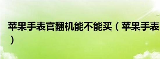 苹果手表官翻机能不能买（苹果手表官翻入口）