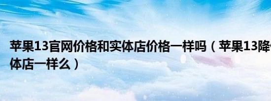 苹果13官网价格和实体店价格一样吗（苹果13降价官网和实体店一样么）