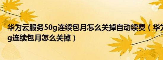 华为云服务50g连续包月怎么关掉自动续费（华为云服务50g连续包月怎么关掉）