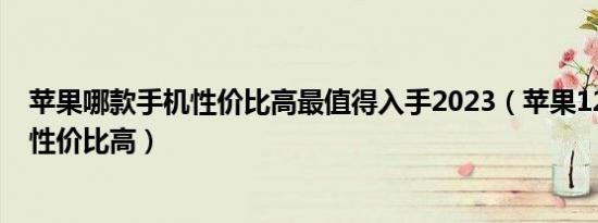 苹果哪款手机性价比高最值得入手2023（苹果12跟13哪个性价比高）