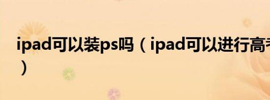 ipad可以装ps吗（ipad可以进行高考报名吗）