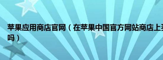 苹果应用商店官网（在苹果中国官方网站商店上买电脑靠谱吗）