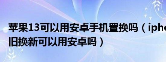 苹果13可以用安卓手机置换吗（iphone13以旧换新可以用安卓吗）