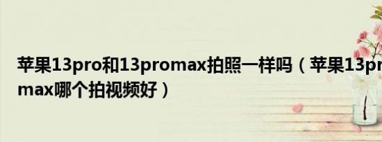 苹果13pro和13promax拍照一样吗（苹果13pro和13promax哪个拍视频好）