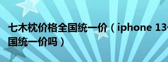 七木枕价格全国统一价（iphone 13价格是全国统一价吗）