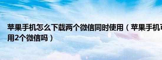 苹果手机怎么下载两个微信同时使用（苹果手机可以同时使用2个微信吗）