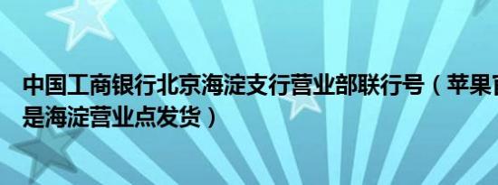 中国工商银行北京海淀支行营业部联行号（苹果官网为什么是海淀营业点发货）