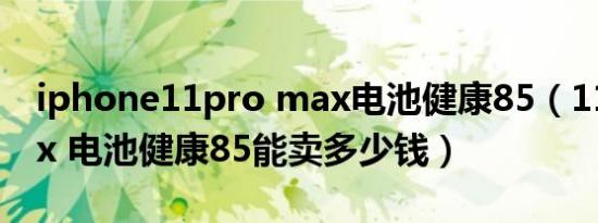 iphone11pro max电池健康85（11promax 电池健康85能卖多少钱）