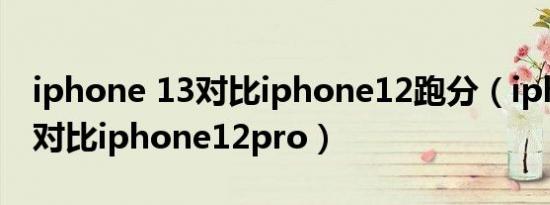 iphone 13对比iphone12跑分（iphone 13对比iphone12pro）