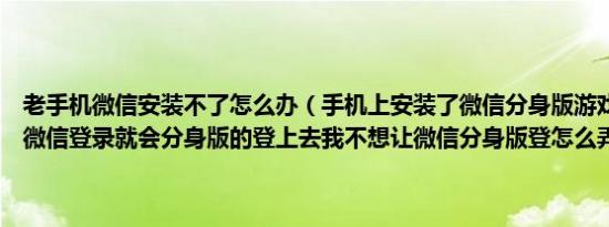 老手机微信安装不了怎么办（手机上安装了微信分身版游戏啊什么的点微信登录就会分身版的登上去我不想让微信分身版登怎么弄啊）