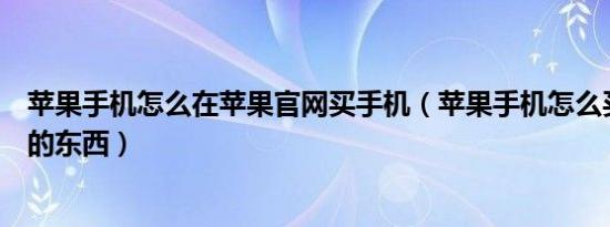 苹果手机怎么在苹果官网买手机（苹果手机怎么买苹果官网的东西）