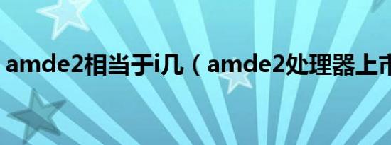 amde2相当于i几（amde2处理器上市时间）