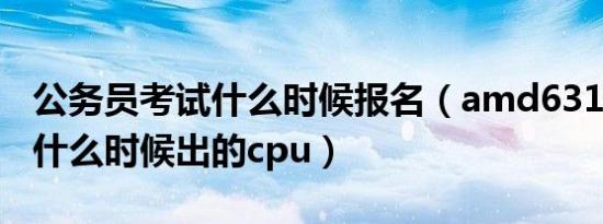 公务员考试什么时候报名（amd631和640是什么时候出的cpu）