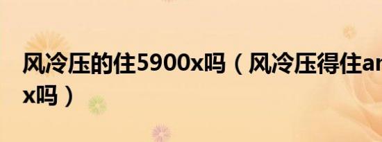 风冷压的住5900x吗（风冷压得住amd5950x吗）