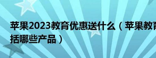 苹果2023教育优惠送什么（苹果教育优惠包括哪些产品）