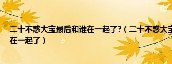 二十不惑大宝最后和谁在一起了?（二十不惑大宝最后和谁在一起了）