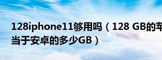 128iphone11够用吗（128 GB的苹果11相当于安卓的多少GB）