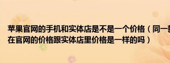 苹果官网的手机和实体店是不是一个价格（同一款苹果手机在官网的价格跟实体店里价格是一样的吗）