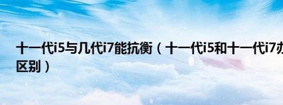 十一代i5与几代i7能抗衡（十一代i5和十一代i7办公有多大区别）