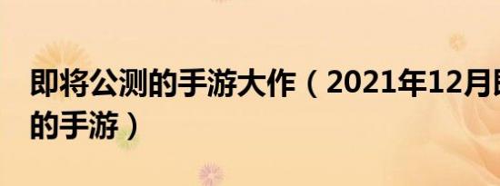 即将公测的手游大作（2021年12月即将公测的手游）