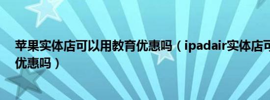 苹果实体店可以用教育优惠吗（ipadair实体店可以用教育优惠吗）