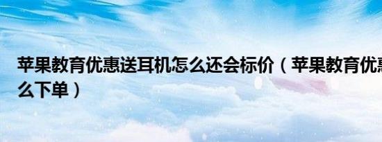 苹果教育优惠送耳机怎么还会标价（苹果教育优惠送耳机怎么下单）