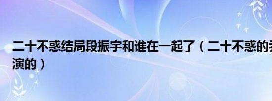 二十不惑结局段振宇和谁在一起了（二十不惑的乔振宇是谁演的）