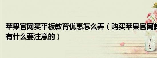 苹果官网买平板教育优惠怎么弄（购买苹果官网教育版IPAD有什么要注意的）