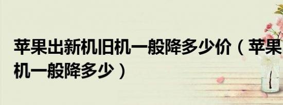 苹果出新机旧机一般降多少价（苹果出新机旧机一般降多少）