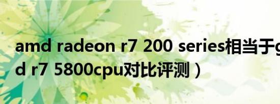 amd radeon r7 200 series相当于gtx（amd r7 5800cpu对比评测）