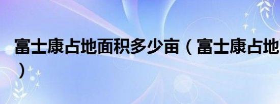 富士康占地面积多少亩（富士康占地面积排名）