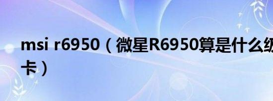 msi r6950（微星R6950算是什么级别的显卡）