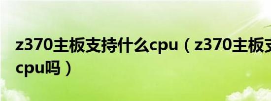 z370主板支持什么cpu（z370主板支持12代cpu吗）