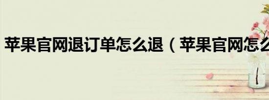 苹果官网退订单怎么退（苹果官网怎么退单）